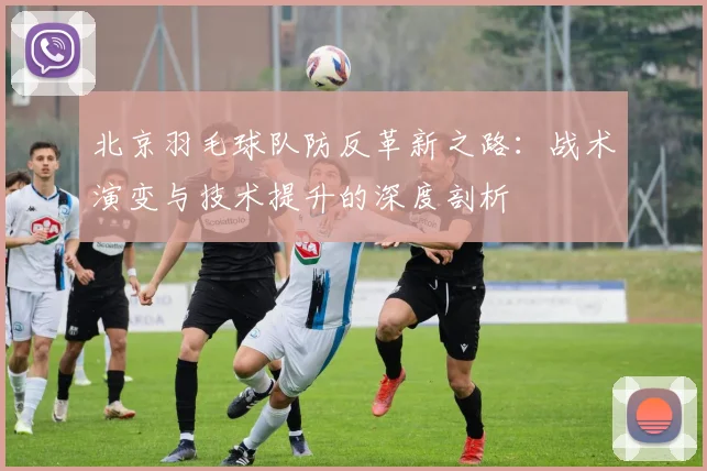 北京羽毛球队防反革新之路：战术演变与技术提升的深度剖析
