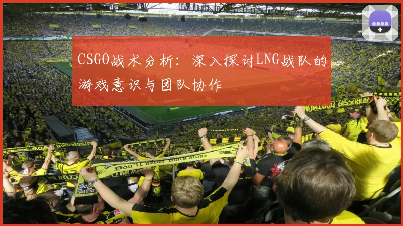 CSGO战术分析：深入探讨LNG战队的游戏意识与团队协作