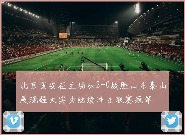 北京国安在主场以2-0战胜山东泰山展现强大实力继续冲击联赛冠军