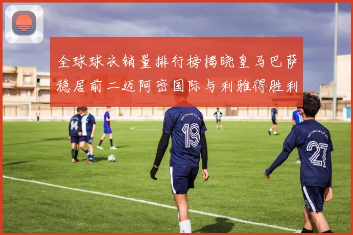 全球球衣销量排行榜揭晓皇马巴萨稳居前二迈阿密国际与利雅得胜利表现抢眼