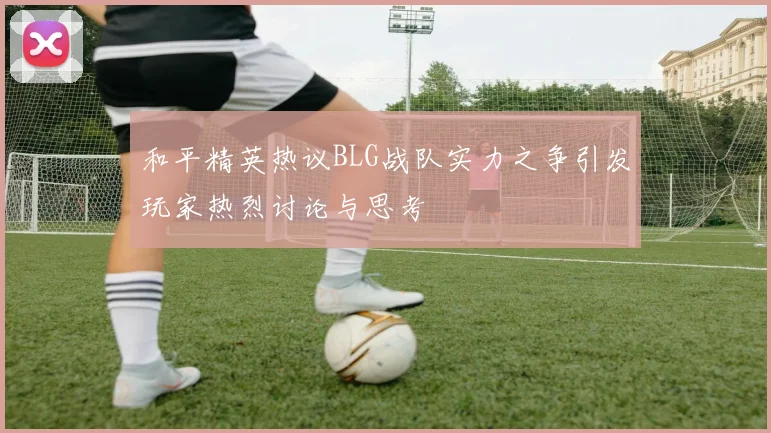 和平精英热议BLG战队实力之争引发玩家热烈讨论与思考