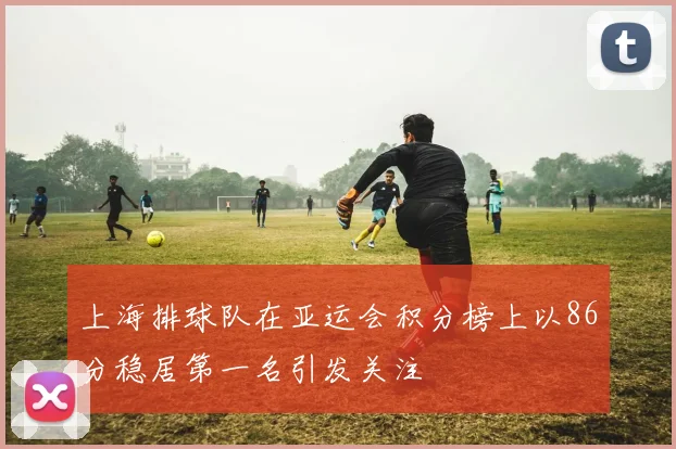 上海排球队在亚运会积分榜上以86分稳居第一名引发关注
