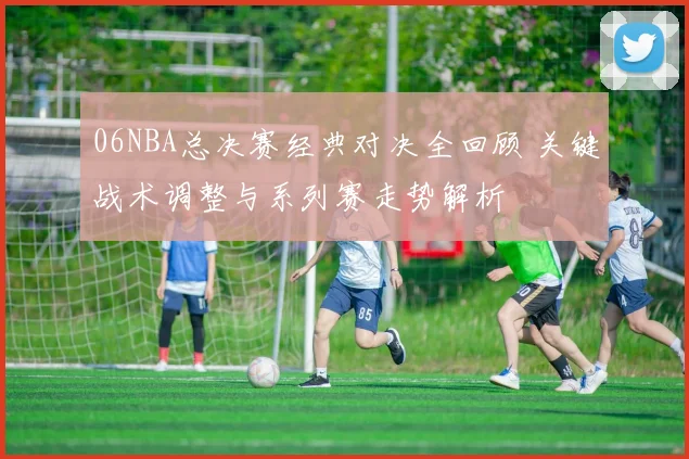 06NBA总决赛经典对决全回顾 关键战术调整与系列赛走势解析
