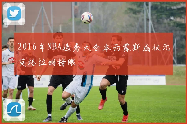 2016年NBA选秀大会本西蒙斯成状元英格拉姆榜眼