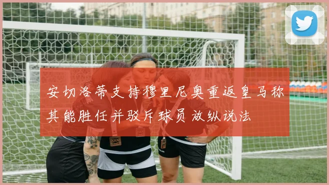 安切洛蒂支持穆里尼奥重返皇马称其能胜任并驳斥球员放纵说法