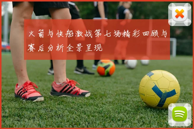 火箭与快船激战第七场精彩回顾与赛后分析全景呈现