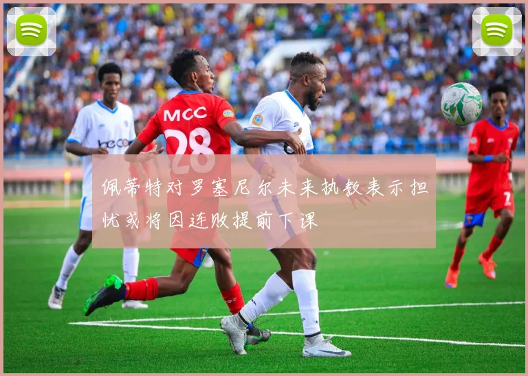 佩蒂特对罗塞尼尔未来执教表示担忧或将因连败提前下课