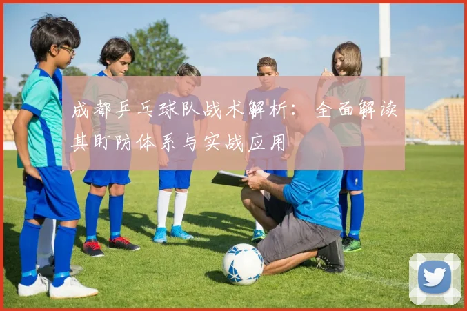 成都乒乓球队战术解析：全面解读其盯防体系与实战应用