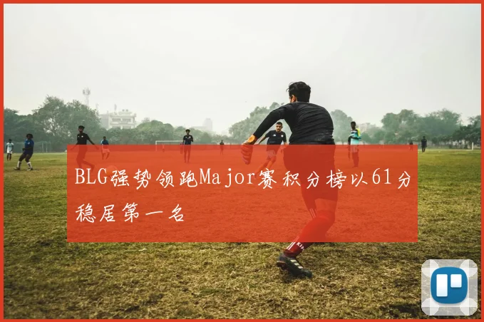 BLG强势领跑Major赛积分榜以61分稳居第一名